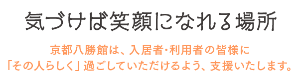 気づけば笑顔になれる場所 京都八勝館は、入居者･利用者の皆様に「その人らしく」過ごしていただけるよう、支援いたします。